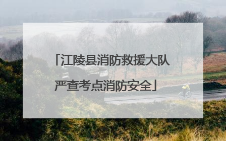 江陵县消防救援大队严查考点消防安全