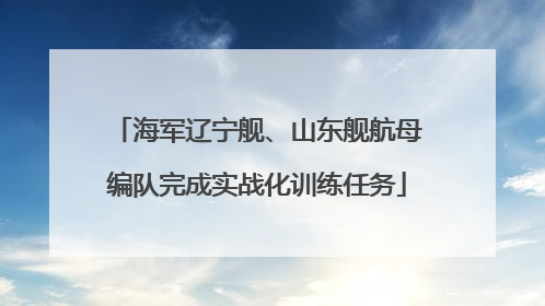 海军辽宁舰、山东舰航母编队完成实战化训练任务