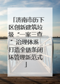 济南市历下区创新建筑垃圾“一案三查”治理体系 打造全链条闭环管理新范式