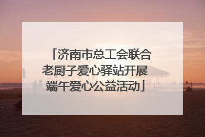 济南市总工会联合老厨子爱心驿站开展端午爱心公益活动