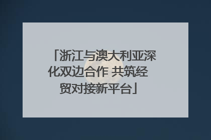 浙江与澳大利亚深化双边合作 共筑经贸对接新平台