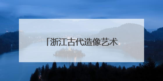 浙江古代造像艺术展开幕 跨时空对话“江南美学”