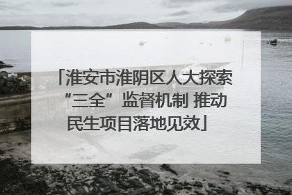 淮安市淮阴区人大探索“三全”监督机制 推动民生项目落地见效