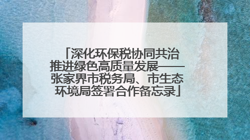 深化环保税协同共治 推进绿色高质量发展——张家界市税务局、市生态环境局签署合作备忘录