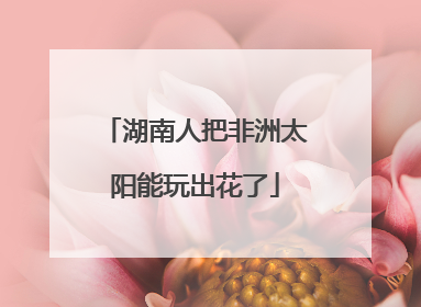 湖南人把非洲太阳能玩出花了