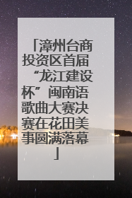 漳州台商投资区首届“龙江建设杯”闽南语歌曲大赛决赛在花田美事圆满落幕