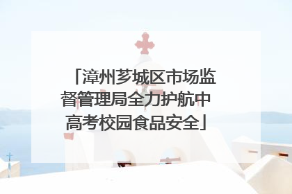 漳州芗城区市场监督管理局全力护航中高考校园食品安全