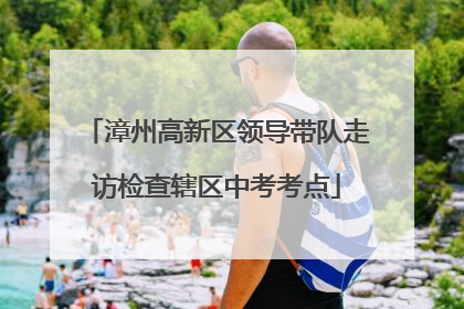 漳州高新区领导带队走访检查辖区中考考点