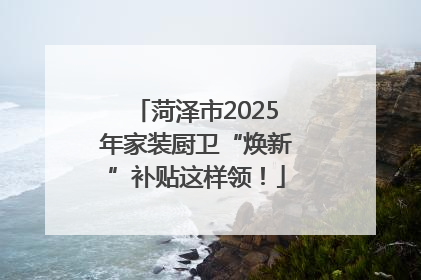 菏泽市2025年家装厨卫“焕新”补贴这样领！