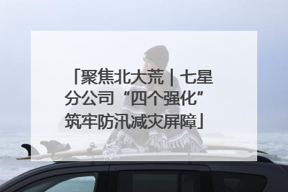 聚焦北大荒｜七星分公司“四个强化”筑牢防汛减灾屏障