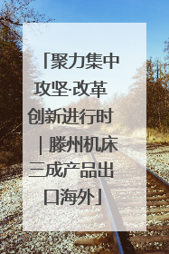 聚力集中攻坚·改革创新进行时｜滕州机床三成产品出口海外