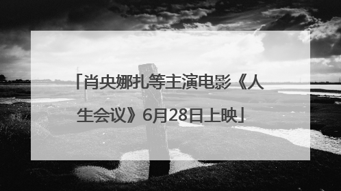 肖央娜扎等主演电影《人生会议》6月28日上映