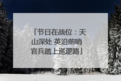 节日在战位：天山深处 英沿前哨官兵踏上巡逻路