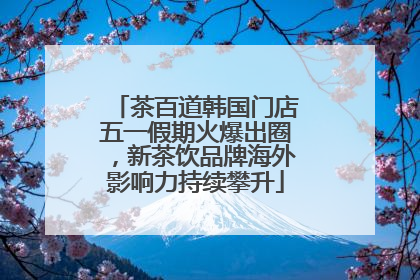 茶百道韩国门店五一假期火爆出圈，新茶饮品牌海外影响力持续攀升