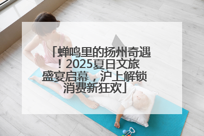 蝉鸣里的扬州奇遇！2025夏日文旅盛宴启幕，沪上解锁消费新狂欢
