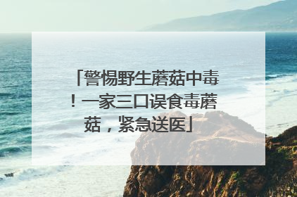 警惕野生蘑菇中毒！一家三口误食毒蘑菇，紧急送医