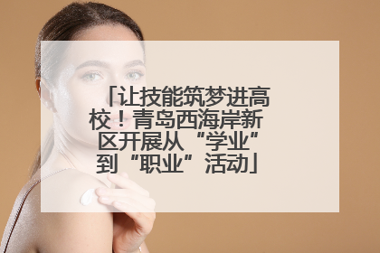 让技能筑梦进高校！青岛西海岸新区开展从“学业”到“职业”活动