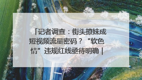 记者调查：街头撩妹成短视频流量密码？“软色情”违规红线亟待明确｜聚焦短视频乱象治理