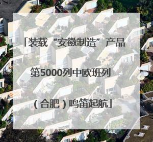 装载“安徽制造”产品 第5000列中欧班列（合肥）鸣笛起航