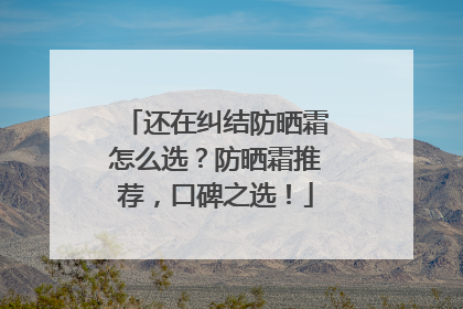 还在纠结防晒霜怎么选？防晒霜推荐，口碑之选！