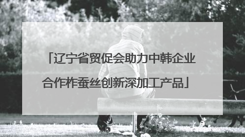 辽宁省贸促会助力中韩企业合作柞蚕丝创新深加工产品