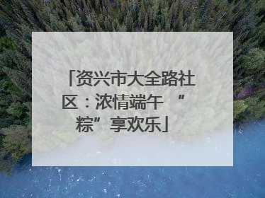 资兴市大全路社区：浓情端午 “粽”享欢乐