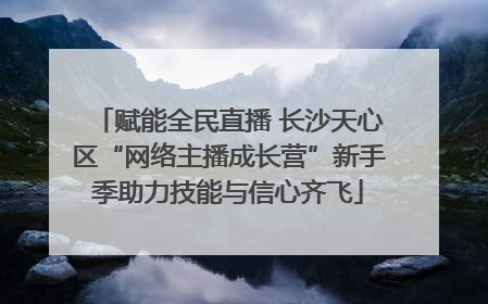 赋能全民直播 长沙天心区“网络主播成长营”新手季助力技能与信心齐飞