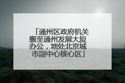 通州区政府机关搬至通州发展大厦办公，地处北京城市副中心核心区