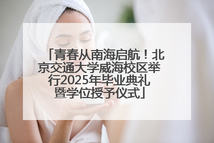 青春从南海启航！北京交通大学威海校区举行2025年毕业典礼暨学位授予仪式