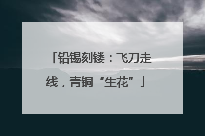 铅锡刻镂：飞刀走线，青铜“生花”