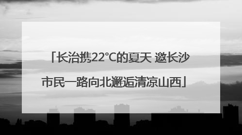 长治携22℃的夏天 邀长沙市民一路向北邂逅清凉山西