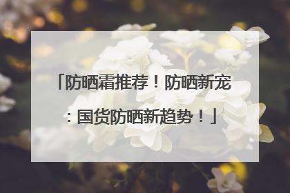防晒霜推荐！防晒新宠：国货防晒新趋势！