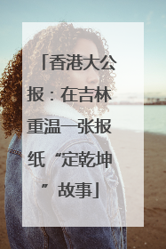 香港大公报：在吉林重温一张报纸“定乾坤”故事