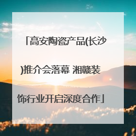 高安陶瓷产品(长沙)推介会落幕 湘赣装饰行业开启深度合作