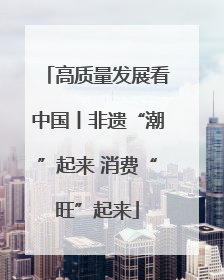 高质量发展看中国丨非遗“潮”起来 消费“旺”起来