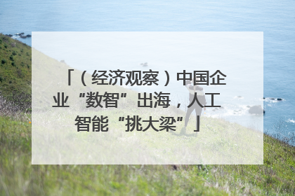 （经济观察）中国企业“数智”出海，人工智能“挑大梁”