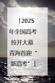 2025年全国高考拉开大幕 青海首迎“新高考”