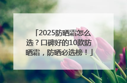2025防晒霜怎么选？口碑好的10款防晒霜，防晒必选榜！