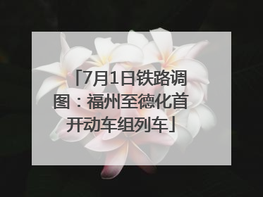 7月1日铁路调图：福州至德化首开动车组列车