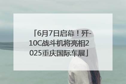 6月7日启幕！歼-10C战斗机将亮相2025重庆国际车展