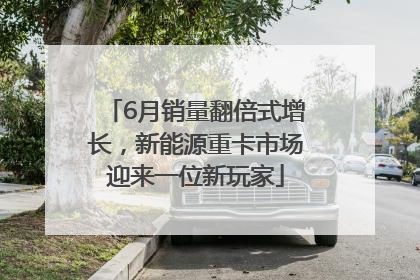 6月销量翻倍式增长，新能源重卡市场迎来一位新玩家