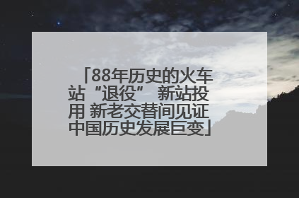 88年历史的火车站“退役” 新站投用 新老交替间见证中国历史发展巨变