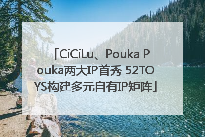 CiCiLu、Pouka Pouka两大IP首秀 52TOYS构建多元自有IP矩阵