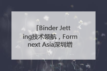 Binder Jetting技术领航，Formnext Asia深圳增材展解锁产业新动能